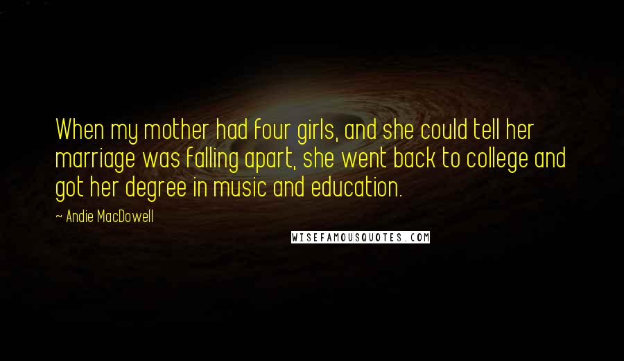 Andie MacDowell Quotes: When my mother had four girls, and she could tell her marriage was falling apart, she went back to college and got her degree in music and education.