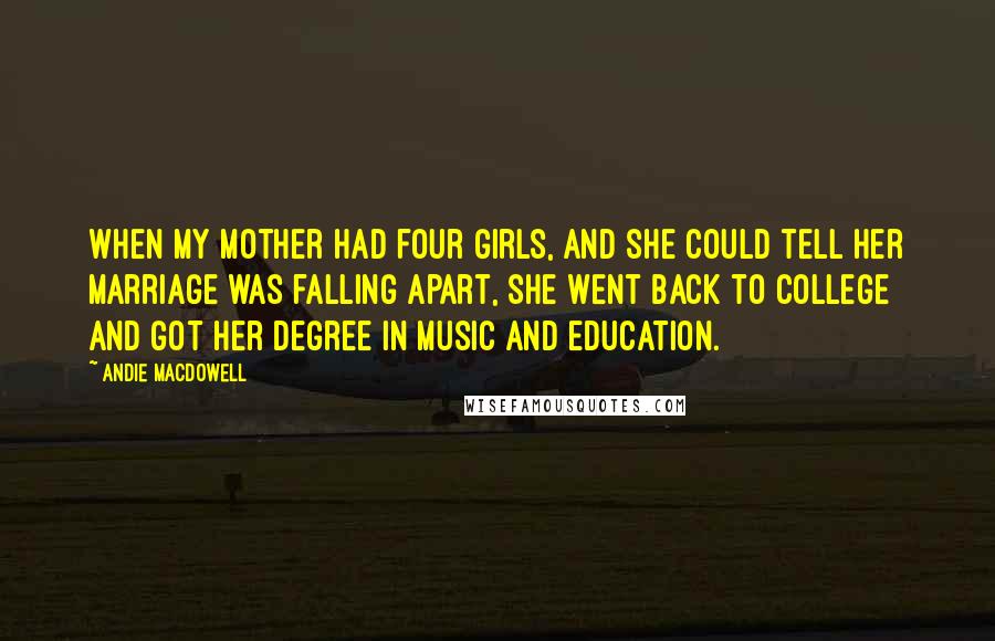 Andie MacDowell Quotes: When my mother had four girls, and she could tell her marriage was falling apart, she went back to college and got her degree in music and education.