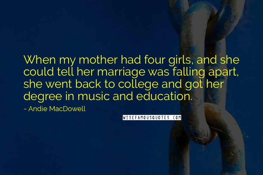 Andie MacDowell Quotes: When my mother had four girls, and she could tell her marriage was falling apart, she went back to college and got her degree in music and education.