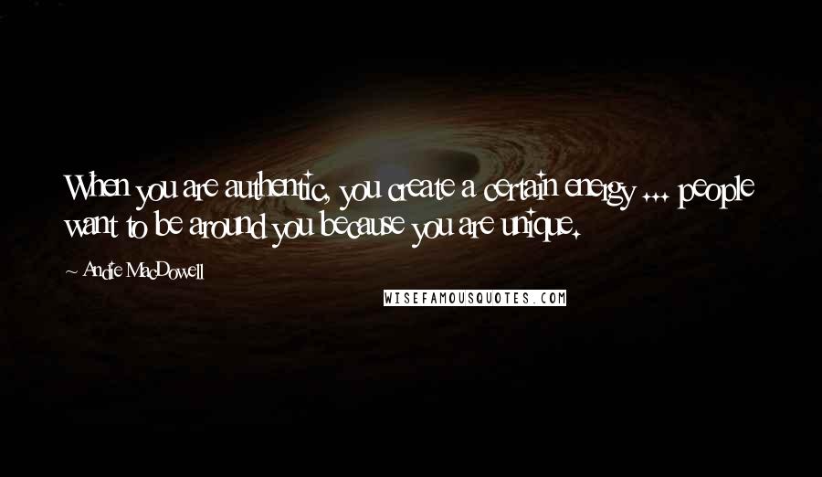 Andie MacDowell Quotes: When you are authentic, you create a certain energy ... people want to be around you because you are unique.