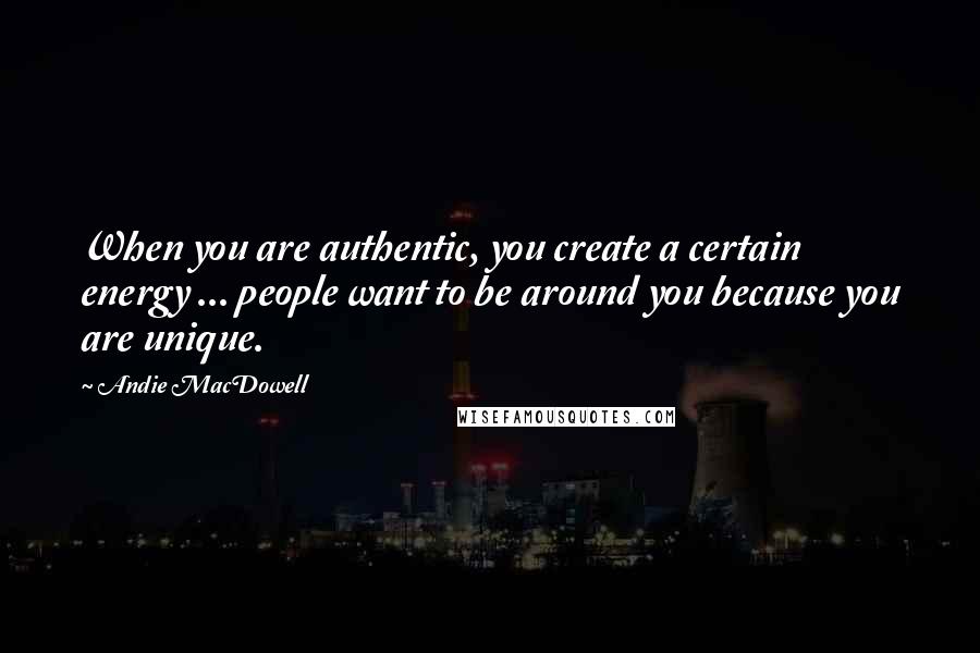 Andie MacDowell Quotes: When you are authentic, you create a certain energy ... people want to be around you because you are unique.