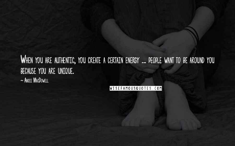 Andie MacDowell Quotes: When you are authentic, you create a certain energy ... people want to be around you because you are unique.