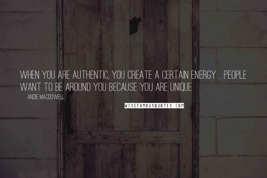 Andie MacDowell Quotes: When you are authentic, you create a certain energy ... people want to be around you because you are unique.