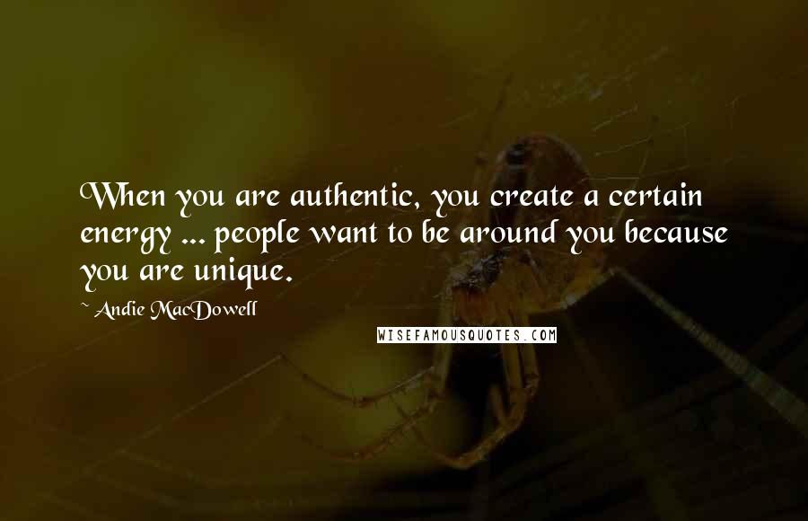 Andie MacDowell Quotes: When you are authentic, you create a certain energy ... people want to be around you because you are unique.