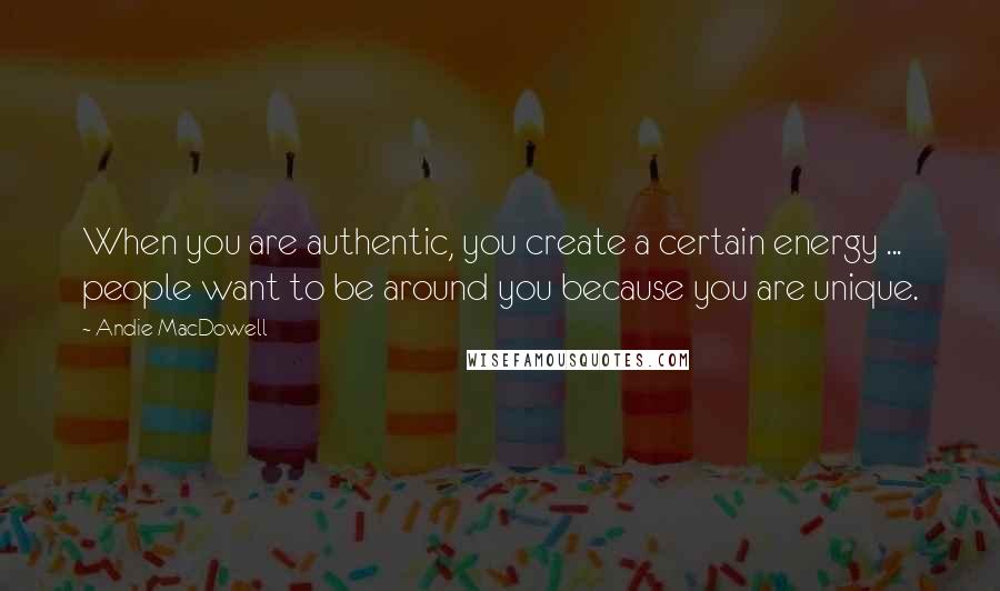 Andie MacDowell Quotes: When you are authentic, you create a certain energy ... people want to be around you because you are unique.