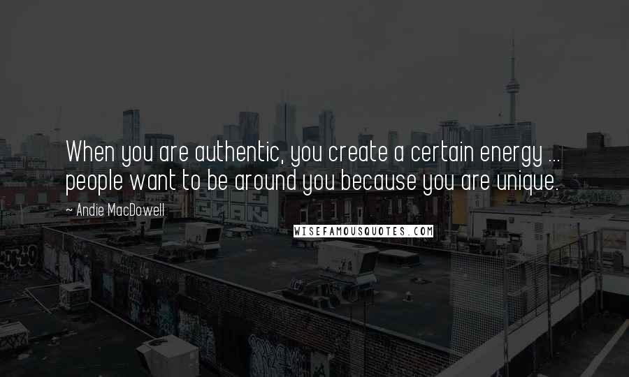 Andie MacDowell Quotes: When you are authentic, you create a certain energy ... people want to be around you because you are unique.