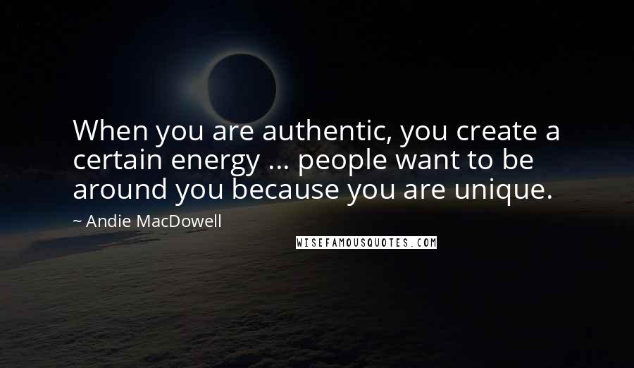 Andie MacDowell Quotes: When you are authentic, you create a certain energy ... people want to be around you because you are unique.