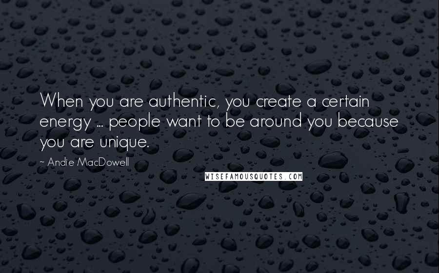 Andie MacDowell Quotes: When you are authentic, you create a certain energy ... people want to be around you because you are unique.