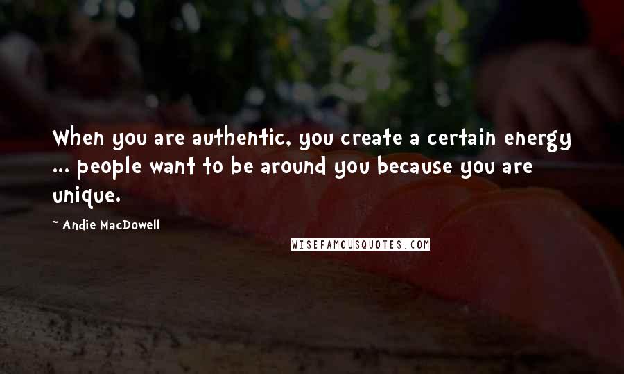 Andie MacDowell Quotes: When you are authentic, you create a certain energy ... people want to be around you because you are unique.