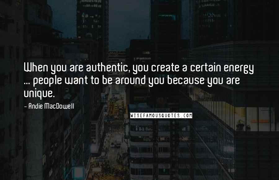 Andie MacDowell Quotes: When you are authentic, you create a certain energy ... people want to be around you because you are unique.