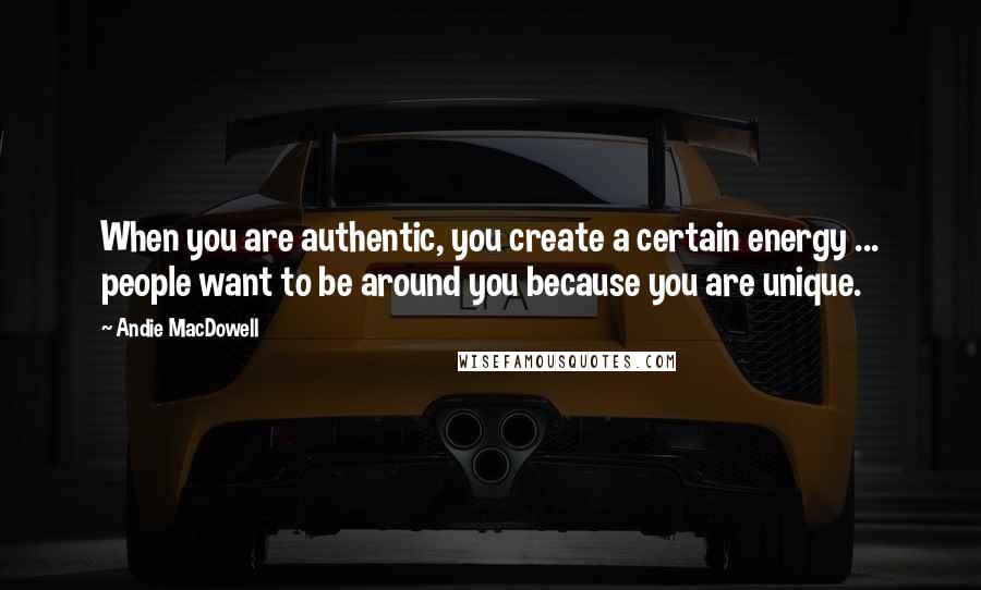 Andie MacDowell Quotes: When you are authentic, you create a certain energy ... people want to be around you because you are unique.