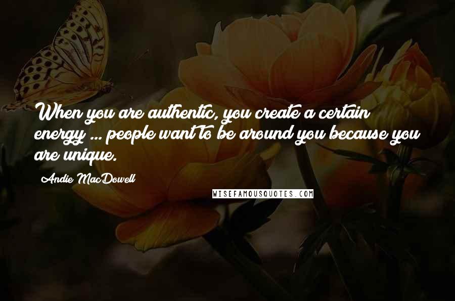 Andie MacDowell Quotes: When you are authentic, you create a certain energy ... people want to be around you because you are unique.