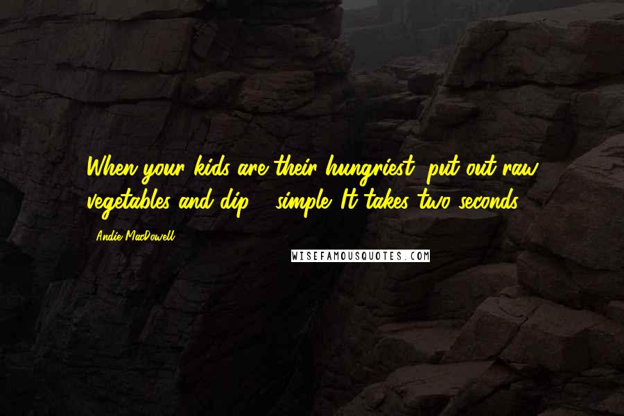 Andie MacDowell Quotes: When your kids are their hungriest, put out raw vegetables and dip - simple. It takes two seconds.