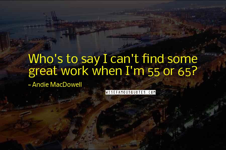 Andie MacDowell Quotes: Who's to say I can't find some great work when I'm 55 or 65?