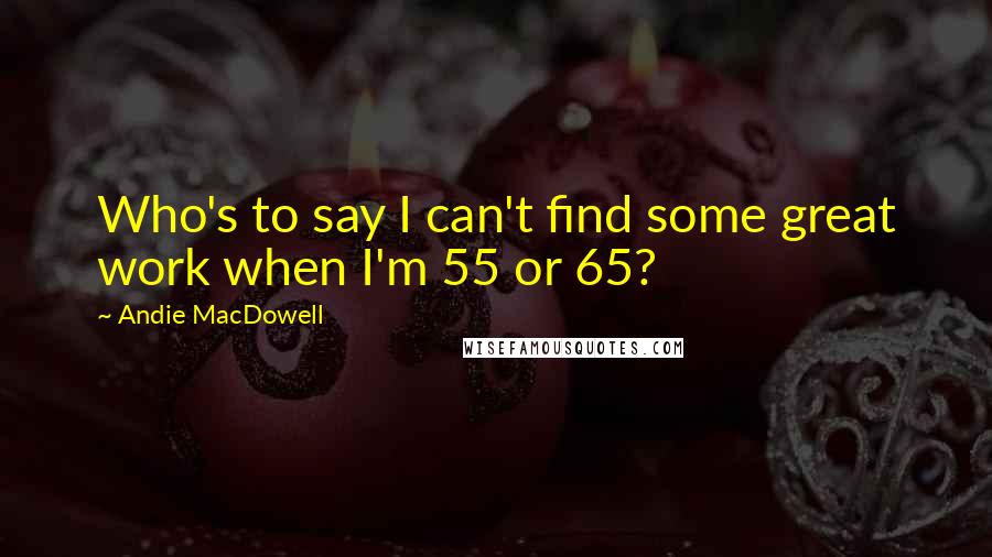 Andie MacDowell Quotes: Who's to say I can't find some great work when I'm 55 or 65?