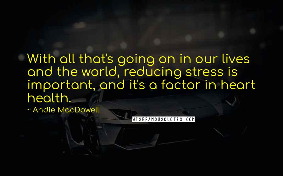 Andie MacDowell Quotes: With all that's going on in our lives and the world, reducing stress is important, and it's a factor in heart health.