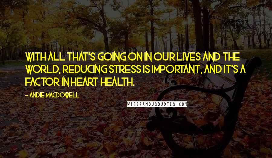 Andie MacDowell Quotes: With all that's going on in our lives and the world, reducing stress is important, and it's a factor in heart health.