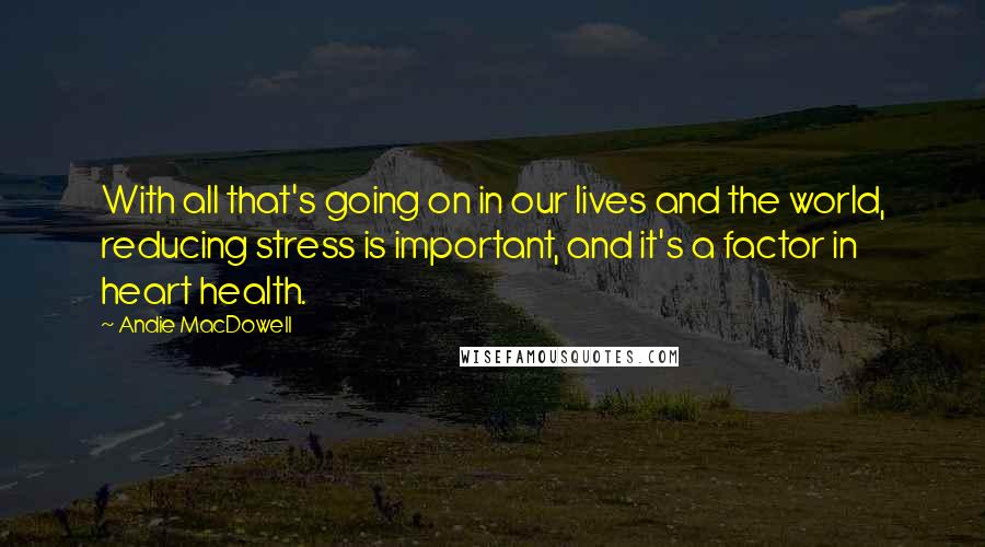 Andie MacDowell Quotes: With all that's going on in our lives and the world, reducing stress is important, and it's a factor in heart health.