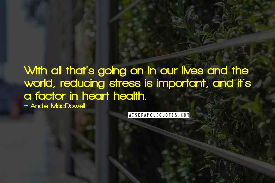 Andie MacDowell Quotes: With all that's going on in our lives and the world, reducing stress is important, and it's a factor in heart health.