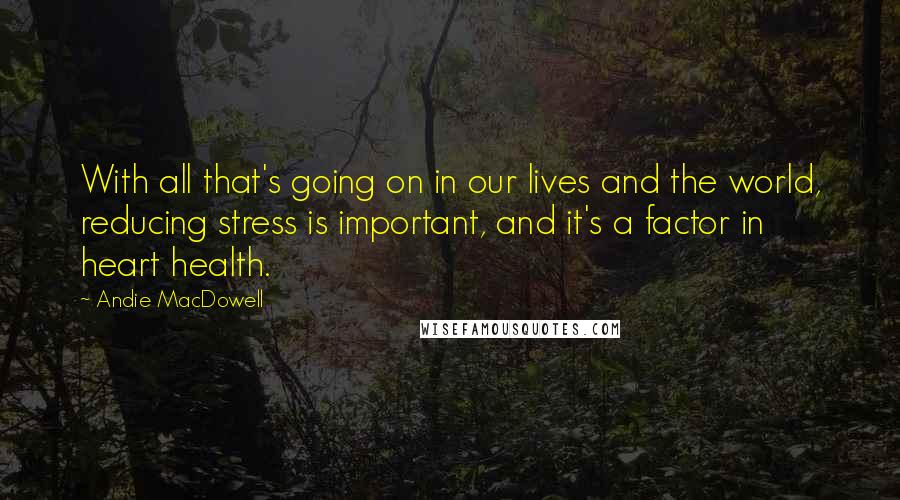 Andie MacDowell Quotes: With all that's going on in our lives and the world, reducing stress is important, and it's a factor in heart health.