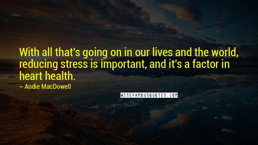 Andie MacDowell Quotes: With all that's going on in our lives and the world, reducing stress is important, and it's a factor in heart health.