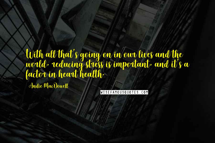 Andie MacDowell Quotes: With all that's going on in our lives and the world, reducing stress is important, and it's a factor in heart health.