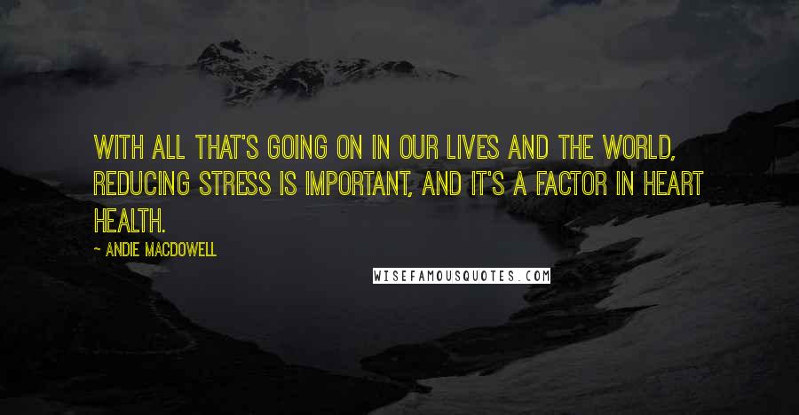 Andie MacDowell Quotes: With all that's going on in our lives and the world, reducing stress is important, and it's a factor in heart health.