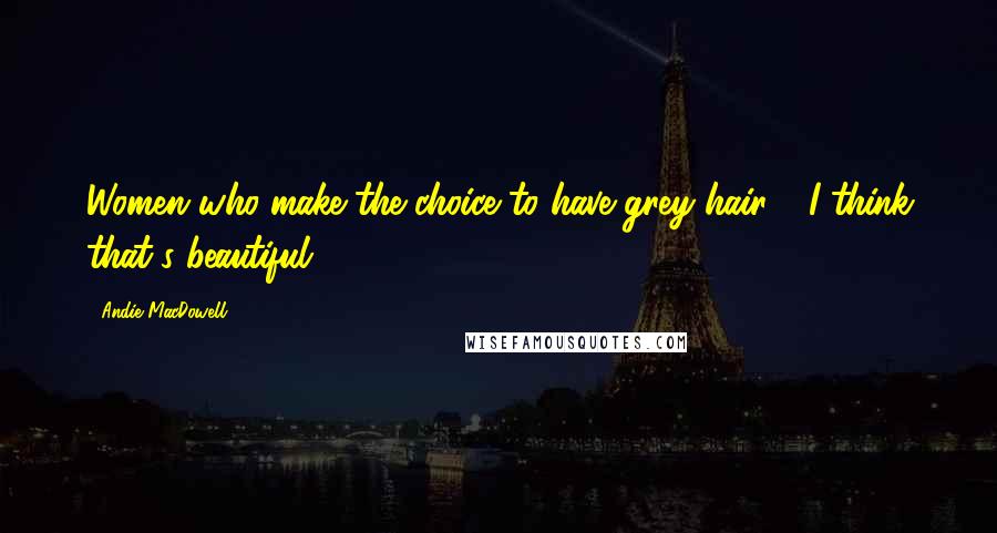 Andie MacDowell Quotes: Women who make the choice to have grey hair - I think that's beautiful.