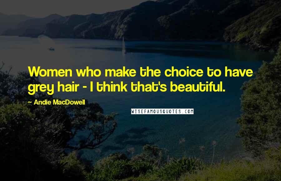 Andie MacDowell Quotes: Women who make the choice to have grey hair - I think that's beautiful.