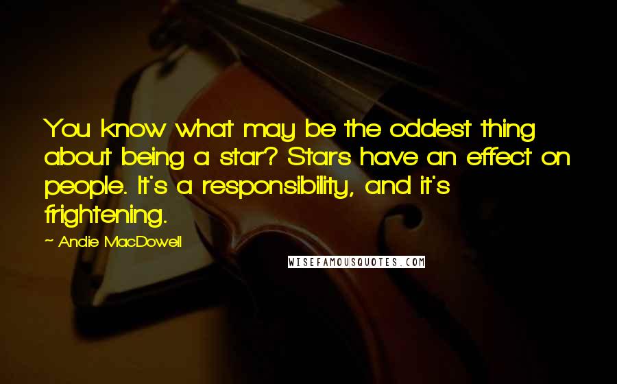 Andie MacDowell Quotes: You know what may be the oddest thing about being a star? Stars have an effect on people. It's a responsibility, and it's frightening.