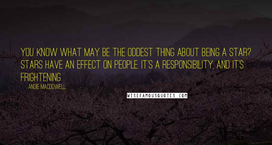 Andie MacDowell Quotes: You know what may be the oddest thing about being a star? Stars have an effect on people. It's a responsibility, and it's frightening.