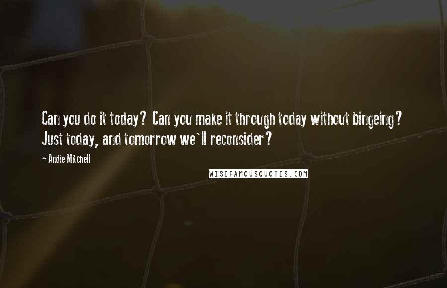 Andie Mitchell Quotes: Can you do it today? Can you make it through today without bingeing? Just today, and tomorrow we'll reconsider?