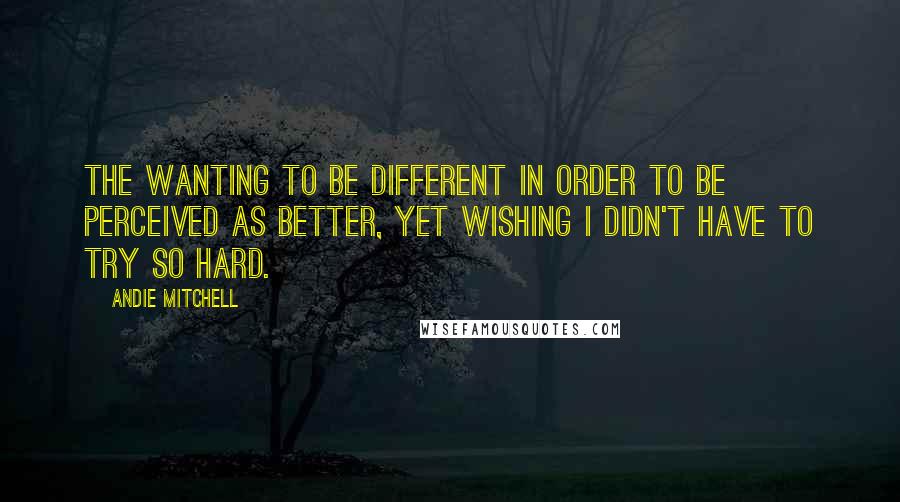Andie Mitchell Quotes: The wanting to be different in order to be perceived as better, yet wishing I didn't have to try so hard.