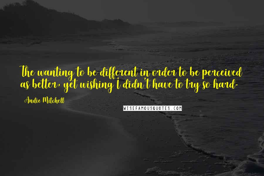 Andie Mitchell Quotes: The wanting to be different in order to be perceived as better, yet wishing I didn't have to try so hard.