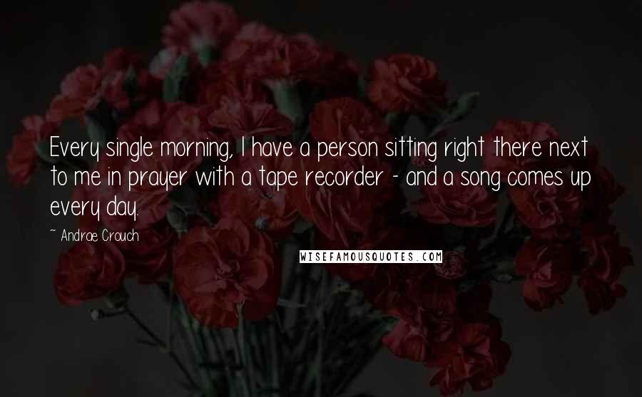 Andrae Crouch Quotes: Every single morning, I have a person sitting right there next to me in prayer with a tape recorder - and a song comes up every day.