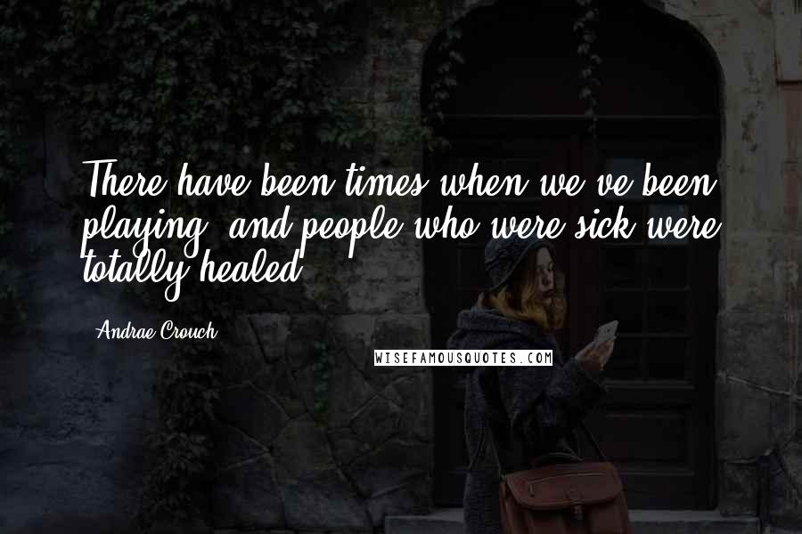 Andrae Crouch Quotes: There have been times when we've been playing, and people who were sick were totally healed.