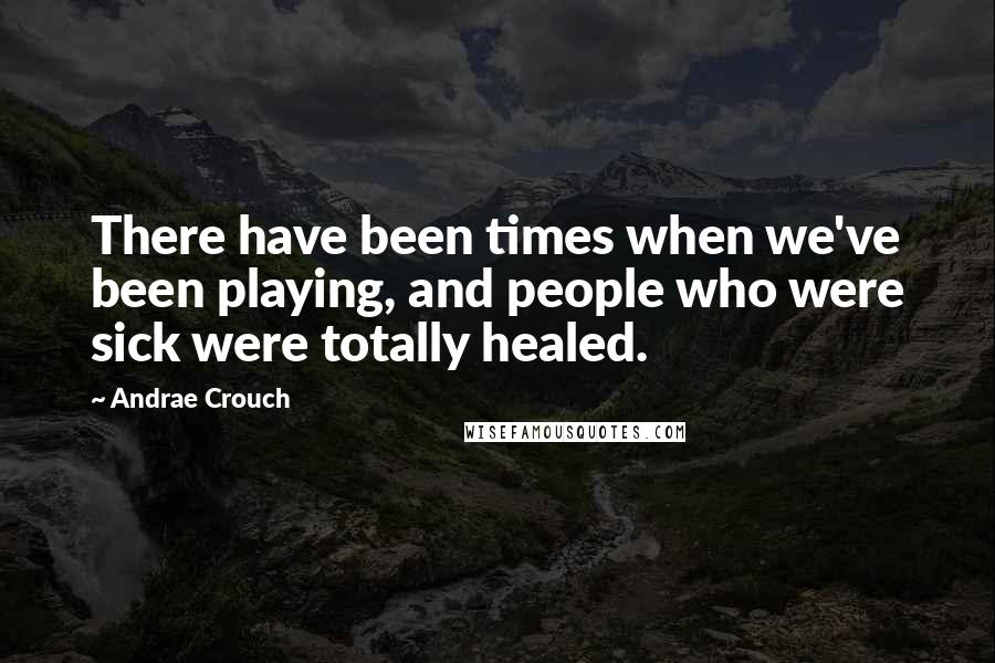 Andrae Crouch Quotes: There have been times when we've been playing, and people who were sick were totally healed.