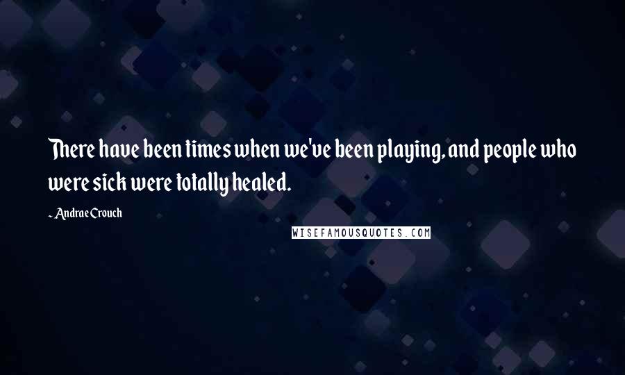 Andrae Crouch Quotes: There have been times when we've been playing, and people who were sick were totally healed.