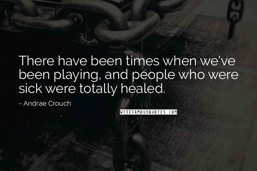 Andrae Crouch Quotes: There have been times when we've been playing, and people who were sick were totally healed.