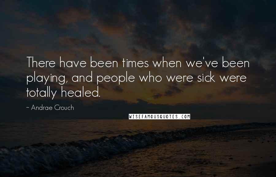 Andrae Crouch Quotes: There have been times when we've been playing, and people who were sick were totally healed.