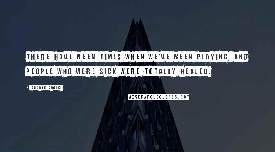 Andrae Crouch Quotes: There have been times when we've been playing, and people who were sick were totally healed.