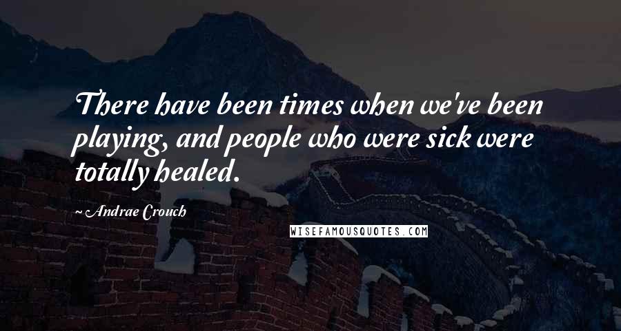 Andrae Crouch Quotes: There have been times when we've been playing, and people who were sick were totally healed.