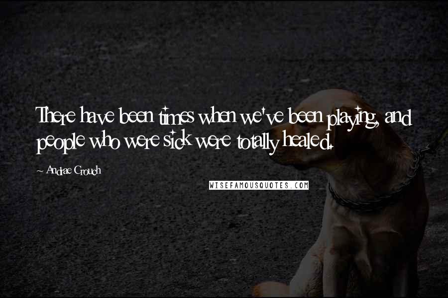 Andrae Crouch Quotes: There have been times when we've been playing, and people who were sick were totally healed.