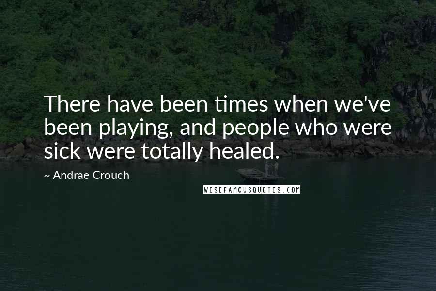 Andrae Crouch Quotes: There have been times when we've been playing, and people who were sick were totally healed.