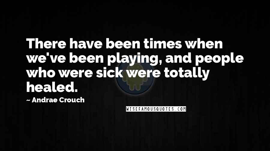 Andrae Crouch Quotes: There have been times when we've been playing, and people who were sick were totally healed.