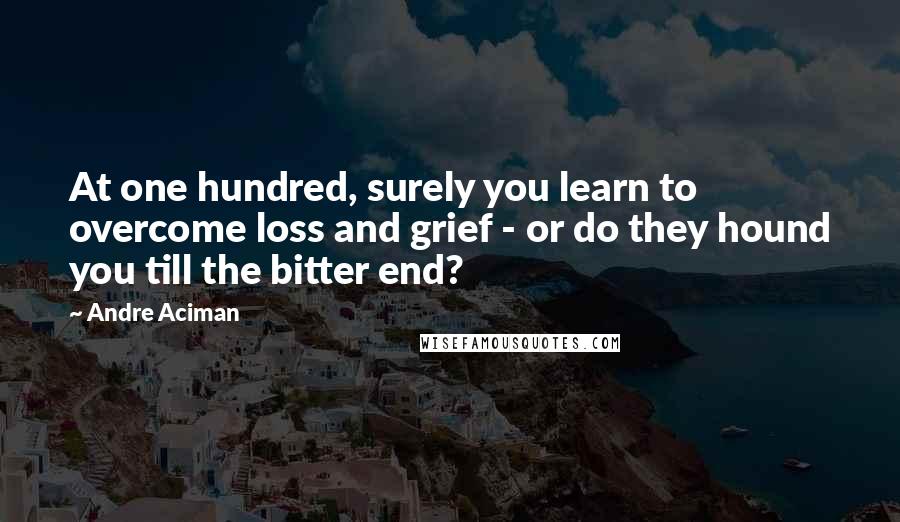 Andre Aciman Quotes: At one hundred, surely you learn to overcome loss and grief - or do they hound you till the bitter end?