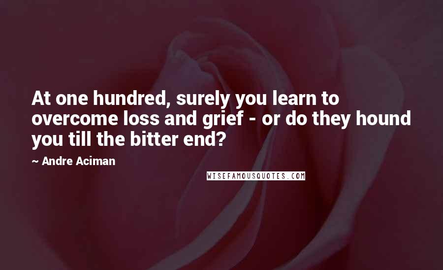 Andre Aciman Quotes: At one hundred, surely you learn to overcome loss and grief - or do they hound you till the bitter end?