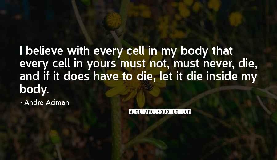 Andre Aciman Quotes: I believe with every cell in my body that every cell in yours must not, must never, die, and if it does have to die, let it die inside my body.