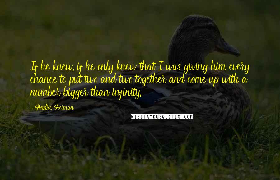Andre Aciman Quotes: If he knew, if he only knew that I was giving him every chance to put two and two together and come up with a number bigger than infinity.