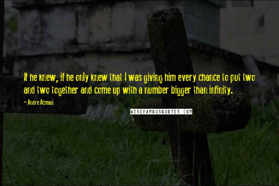 Andre Aciman Quotes: If he knew, if he only knew that I was giving him every chance to put two and two together and come up with a number bigger than infinity.